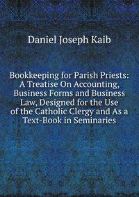 Bookkeeping for Parish Priests: A Treatise On Accounting, Business Forms and Business Law, Designed for the Use of the Catholic Clergy and As a Text-Book in Seminaries