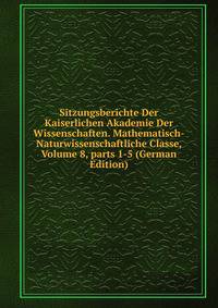 Sitzungsberichte Der Kaiserlichen Akademie Der Wissenschaften. Mathematisch-Naturwissenschaftliche Classe, Volume 8, parts 1-5 (German Edition)