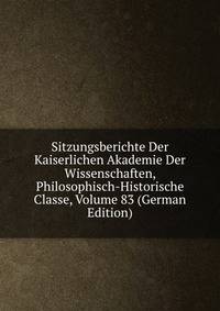 Sitzungsberichte Der Kaiserlichen Akademie Der Wissenschaften, Philosophisch-Historische Classe, Volume 83 (German Edition)