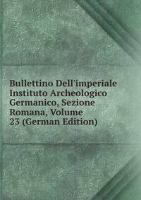 Bullettino Dell'imperiale Instituto Archeologico Germanico, Sezione Romana, Volume 23 (German Edition)