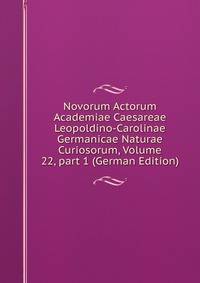 Novorum Actorum Academiae Caesareae Leopoldino-Carolinae Germanicae Naturae Curiosorum, Volume 22, part 1 (German Edition)