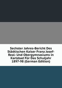 Sechster Jahres-Bericht Des Stadtischen Kaiser Franz Josef-Real- Und Obergymnasiums in Karlsbad Fur Das Schuljahr 1897-98 (German Edition)