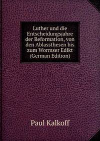 Luther und die Entscheidungsjahre der Reformation, von den Ablassthesen bis zum Wormser Edikt (German Edition)