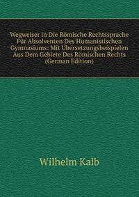 Wegweiser in Die Romische Rechtssprache Fur Absolventen Des Humanistischen Gymnasiums: Mit Ubersetzungsbeispielen Aus Dem Gebiete Des Romischen Rechts (German Edition)