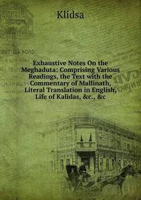 Exhaustive Notes On the Meghaduta: Comprising Various Readings, the Text with the Commentary of Mallinath, Literal Translation in English, Life of Kalidas, &amp;c., &amp;c
