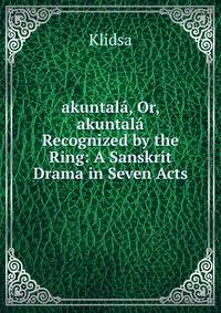 akuntala, Or, akuntala Recognized by the Ring: A Sanskrit Drama in Seven Acts