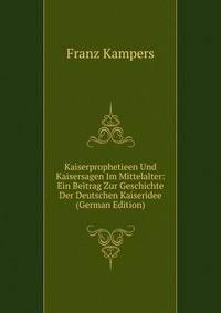 Kaiserprophetieen Und Kaisersagen Im Mittelalter: Ein Beitrag Zur Geschichte Der Deutschen Kaiseridee (German Edition)