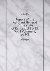 Report of the Adjutant General of the state of Kansas, 1861-'65. Vol. I Volume 1, pt.1-2
