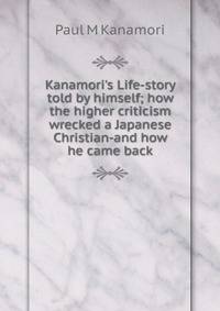 Kanamori's Life-story told by himself; how the higher criticism wrecked a Japanese Christian-and how he came back