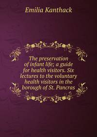The preservation of infant life; a guide for health visitors. Six lectures to the voluntary health visitors in the borough of St. Pancras
