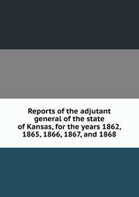 Reports of the adjutant general of the state of Kansas, for the years 1862, 1865, 1866, 1867, and 1868