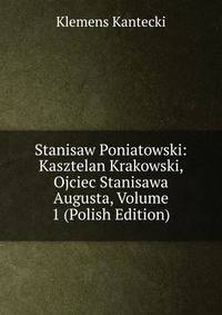 Stanisaw Poniatowski: Kasztelan Krakowski, Ojciec Stanisawa Augusta, Volume 1 (Polish Edition)