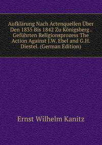 Aufklarung Nach Actenquellen Uber Den 1835 Bis 1842 Zu Konigsberg . Gefuhrten Religionsprozess The Action Against J.W. Ebel and G.H. Diestel. (German Edition)