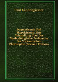 Dogmatismus Und Skepticismus: Eine Abhandlung Uber Das Methodologische Problem in Der Vorkantischen Philosophie (German Edition)