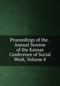 Proceedings of the . Annual Session of the Kansas Conference of Social Work, Volume 8