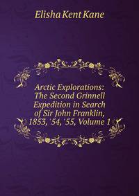Arctic Explorations: The Second Grinnell Expedition in Search of Sir John Franklin, 1853, '54, '55, Volume 1