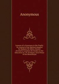 Lessons of a Governess to Her Pupils: Or, Journal of the Method Adopted by Madame De Sillery-Brulart (Formerly Countess De Genlis) in the Education of . M. D'orleans, First Prince of the Blood Royal