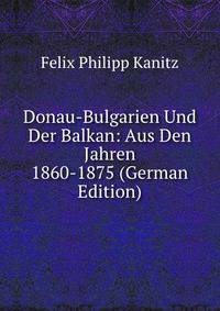 Donau-Bulgarien Und Der Balkan: Aus Den Jahren 1860-1875 (German Edition)