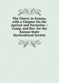 The Cherry in Kansas, with a Chapter On the Apricot and Nectarine .: Comp. and Rev. for the Kansas State Horticultural Society
