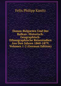 Donau-Bulgarien Und Der Balkan: Historisch-Geographisch-Ethnographische Reisestudien Aus Den Jahren 1860-1879, Volumes 1-2 (German Edition)