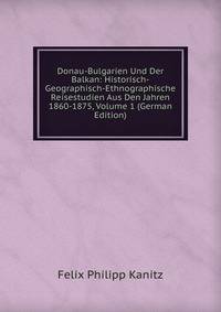 Donau-Bulgarien Und Der Balkan: Historisch-Geographisch-Ethnographische Reisestudien Aus Den Jahren 1860-1875, Volume 1 (German Edition)