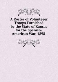 A Roster of Volunteeer Troops Furnished by the State of Kansas for the Spanish-American War, 1898 .