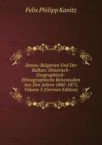 Donau-Bulgarien Und Der Balkan: Historisch-Geographisch-Ethnographische Reisestudien Aus Den Jahren 1860-1875, Volume 3 (German Edition)