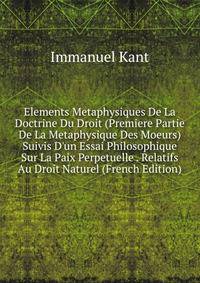 Elements Metaphysiques De La Doctrine Du Droit (Premiere Partie De La Metaphysique Des Moeurs) Suivis D'un Essai Philosophique Sur La Paix Perpetuelle . Relatifs Au Droit Naturel (French Edition)