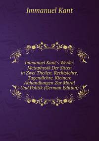 Immanuel Kant's Werke: Metaphysik Der Sitten in Zwei Theilen. Rechtslehre. Tugendlehre. Kleinere Abhandlungen Zur Moral Und Politik (German Edition)