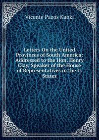 Letters On the United Provinces of South America: Addressed to the Hon. Henry Clay, Speaker of the House of Representatives in the U. States
