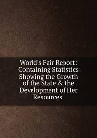World's Fair Report: Containing Statistics Showing the Growth of the State &amp; the Development of Her Resources .