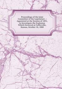 Proceedings of the Joint Committee of the Legislature .: Appointed at the Session of 1891, to Investigate the Explosion Which Occurred at Coffeyville, Kansas, October 18, 1888