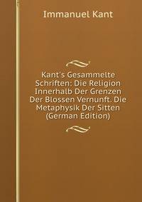 Kant's Gesammelte Schriften: Die Religion Innerhalb Der Grenzen Der Blossen Vernunft. Die Metaphysik Der Sitten (German Edition)