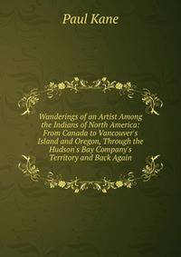 Wanderings of an Artist Among the Indians of North America: From Canada to Vancouver's Island and Oregon, Through the Hudson's Bay Company's Territory and Back Again
