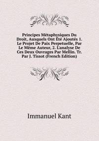 Principes M?taphysiques Du Droit, Auxquels Ont ?t? Ajout?s 1. Le Projet De Paix Perpetuelle, Par Le M?me Auteur, 2. L'analyse De Ces Deux Ouvrages Par Mellin. Tr. Par J. Tissot (French Edition)