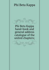 Phi Beta Kappa hand-book and general address catalogue of the united chapters;