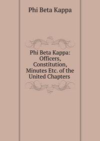 Phi Beta Kappa: Officers, Constitution, Minutes Etc. of the United Chapters .