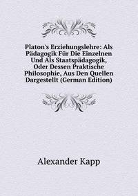 Platon's Erziehungslehre: Als P?dagogik F?r Die Einzelnen Und Als Staatsp?dagogik, Oder Dessen Praktische Philosophie, Aus Den Quellen Dargestellt (German Edition)