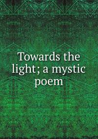 Towards the light; a mystic poem