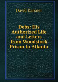 Debs: His Authorized Life and Letters from Woodstock Prison to Atlanta