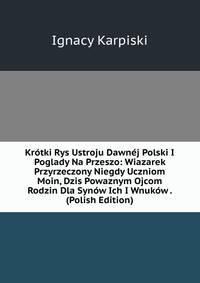 Krotki Rys Ustroju Dawnej Polski I Poglady Na Przeszo: Wiazarek Przyrzeczony Niegdy Uczniom Moin, Dzis Powaznym Ojcom Rodzin Dla Synow Ich I Wnukow . (Polish Edition)