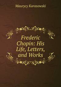 Frederic Chopin: His Life, Letters, and Works