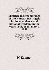 Sketches in remembrance of the Hungarian struggle for independence and national freedom: in the years 1848, 1849, 1850 &amp; 1851