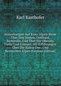 Bemerkungen Auf Einer Alpen-Reise Uber Den Susten, Gotthard, Bernardin, Und Uber Die Oberalp, Furka Und Grimsel: Mit Erfahrungen Uber Die Kultur Der . Und Bernischen Alpen (German Edition)