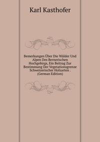 Bemerkungen Uber Die Walder Und Alpen Des Bernerischen Hochgebirgs, Ein Beitrag Zur Bestimmung Der Vegetationsgrenze Schweizerischer Holzarten . (German Edition)