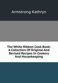 The White Ribbon Cook Book: A Collection Of Original And Revised Recipes In Cookery And Housekeeping