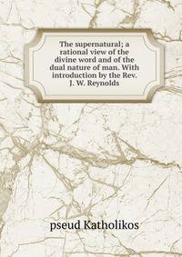 The supernatural; a rational view of the divine word and of the dual nature of man. With introduction by the Rev. J. W. Reynolds