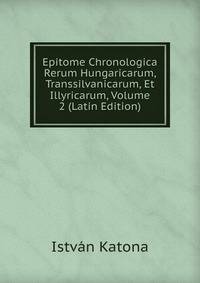 Epitome Chronologica Rerum Hungaricarum, Transsilvanicarum, Et Illyricarum, Volume 2 (Latin Edition)