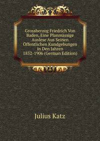 Grossherzog Friedrich Von Baden, Eine Planmassige Auslese Aus Seinen Offentlichen Kundgebungen in Den Jahren 1852-1906 (German Edition)
