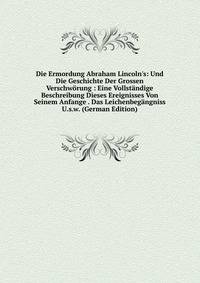 Die Ermordung Abraham Lincoln's: Und Die Geschichte Der Grossen Verschw?rung : Eine Vollst?ndige Beschreibung Dieses Ereignisses Von Seinem Anfange . Das Leichenbeg?ngniss U.s.w. (German Edition)